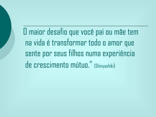 O maior desafio que você pai ou mãe tem
 na vida é transformar todo o amor que
 sente por seus filhos numa experiência
 de crescimento mútuo.” (Shinyashiki)
 