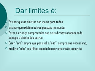 Dar limites é:
   Ensinar que os direitos são iguais para todos;
   Ensinar que existem outras pessoas no mundo;
   Fazer a criança compreender que seus direitos acabam onde
    começa o direito dos outros;
   Dizer “sim”sempre que possível e “não” sempre que necessário;
   Só dizer “não” aos filhos quando houver uma razão concreta;
 