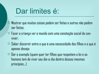 Dar limites é:
   Mostrar que muitas coisas podem ser feitas e outras não podem
    ser feitas;
   Fazer a criança ver o mundo com uma conotação social de con-
    viver;
   Saber discernir entre o que é uma necessidade dos filhos e o que é
    apenas desejo;
   Dar o exemplo (quem quer ter filhos que respeitem a lei e os
    homens tem de viver seu dia-a-dia dentro desses mesmos
    princípios...)
 