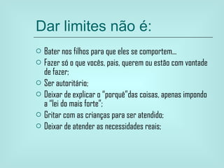 Dar limites não é: Bater nos filhos para que eles se comportem... Fazer só o que vocês, pais, querem ou estão com vontade de fazer; Ser autoritário; Deixar de explicar o “porquê”das coisas, apenas impondo a “lei do mais forte”; Gritar com as crianças para ser atendido; Deixar de atender as necessidades reais; 