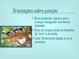 Orientações sobre punição   Deve acontecer sempre que a criança transgredir aos limites impostos. Deve ser proporcional ao tamanho da “arte” e da idade. Estar diretamente ligada ao erro cometido. 