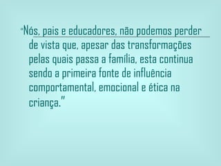 “ Nós, pais e educadores, não podemos perder de vista que, apesar das transformações pelas quais passa a família, esta continua sendo a primeira fonte de influência comportamental, emocional e ética na criança .”  