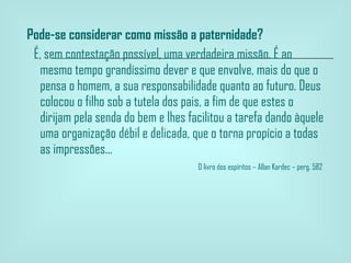 Pode-se considerar como missão a paternidade?    É, sem contestação possível, uma verdadeira missão. É ao mesmo tempo grandíssimo dever e que envolve, mais do que o pensa o homem, a sua responsabilidade quanto ao futuro. Deus colocou o filho sob a tutela dos pais, a fim de que estes o dirijam pela senda do bem e lhes facilitou a tarefa dando àquele uma organização débil e delicada, que o torna propício a todas as impressões...   O livro dos espíritos – Allan Kardec – perg. 582  