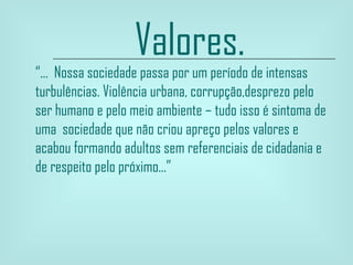 Valores. “ ...  Nossa sociedade passa por um período de intensas turbulências. Violência urbana, corrupção,desprezo pelo ser humano e pelo meio ambiente – tudo isso é sintoma de uma  sociedade que não criou apreço pelos valores e acabou formando adultos sem referenciais de   cidadania e de respeito pelo próximo...” 