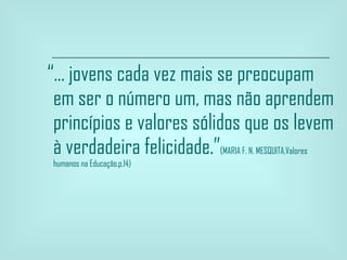 “ ... jovens cada vez mais se preocupam em ser o número um, mas não aprendem princípios e valores sólidos que os levem à verdadeira felicidade.” ( MARIA F. N. MESQUITA.Valores humanos na Educação.p.14) 