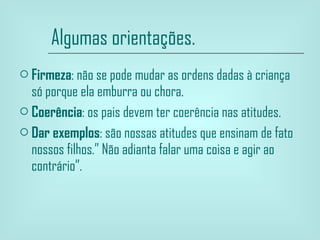 Algumas orientações. Firmeza : não se pode mudar as ordens dadas à criança só porque ela emburra ou chora. Coerência : os pais devem ter coerência nas atitudes. Dar exemplos : são nossas atitudes que ensinam de fato nossos filhos.” Não adianta falar uma coisa e agir ao contrário”. 