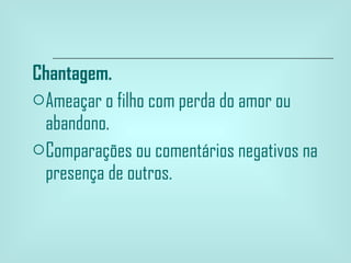 Chantagem. Ameaçar o filho com perda do amor ou abandono. Comparações ou comentários negativos na presença de outros.  