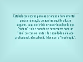 Estabelecer regras para as crianças é fundamental para a formação de adultos equilibrados e seguros, caso contrário crescerão achando que “podem” tudo e quando se depararem com um “não” ou com os limites da sociedade e da vida profissional, não saberão lidar com a “frustração”. 