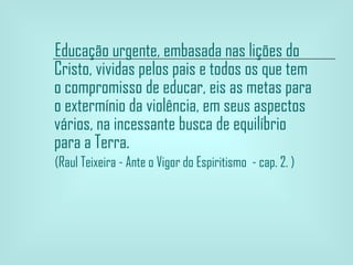 Educação urgente, embasada nas lições do Cristo, vividas pelos pais e todos os que tem o compromisso de educar, eis as metas para o extermínio da violência, em seus aspectos vários, na incessante busca de equilíbrio para a Terra. (Raul Teixeira - Ante o Vigor do Espiritismo  - cap. 2. ) 