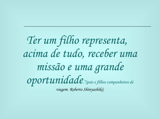 Ter um filho representa, acima de tudo, receber uma missão e uma grande oportunidade .”(pais e filhos companheiros de  viagem. Roberto Shinyashiki) 