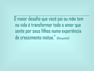 O maior desafio que você pai ou mãe tem na vida é transformar todo o amor que sente por seus filhos numa experiência de crescimento mútuo.”  (Shinyashiki )   