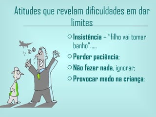 Atitudes que revelam dificuldades em dar limites Insistência  – “filho vai tomar banho”..... Perder paciência ; Não fazer nada , ignorar; Provocar medo na criança ;  