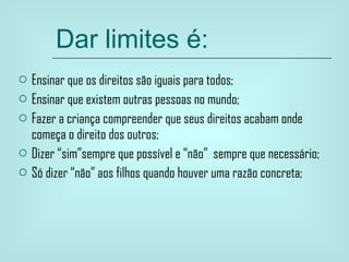 Dar limites é: Ensinar que os direitos são iguais para todos; Ensinar que existem outras pessoas no mundo; Fazer a criança compreender que seus direitos acabam onde começa o direito dos outros; Dizer “sim”sempre que possível e “não”  sempre que necessário;  Só dizer “não” aos filhos quando houver uma razão concreta; 