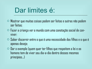 Dar limites é: Mostrar que muitas coisas podem ser feitas e outras não podem ser feitas; Fazer a criança ver o mundo com uma conotação social de con-viver; Saber discernir entre o que é uma necessidade dos filhos e o que é apenas desejo; Dar o exemplo (quem quer ter filhos que respeitem a lei e os homens tem de viver seu dia-a-dia dentro desses mesmos princípios...) 