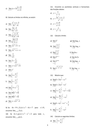 3 
c) 
2 
2 
lim ( 3) 
2  
 
 
  x 
x 
x 
x 
8) Calcule os limites no infinito, se existir: 
a) 
3 4 
3 
lim 2 
2 
 
  
 x 
x x 
x 
b) 
5 3 
3 2 
lim 2  
 
 x 
x 
x 
c) 
2 6 
3 
lim 2  
 
 x 
x 
x 
d) 
x 
x 
x  
 
 2 
4 3 
lim 
e) x x 
x 
  
 
lim 1 2 
f) x x x 
x 
  
 
2 lim 
g) 
x x 
1 
lim 
 
h) 
x x 
1 
lim 2  
 
i) lim 4 2   
 
x x 
x 
j) x 
x 
e 
 
lim 
k) 
2 
2 
1 lim  
 
 
 
 
x x 
l) 
3 
1 
1 lim  
 
 
 
 
x x 
m) 
  
 
 
  
 
 
 
 
 
x 
x 
e 
1 
lim 3 
n) lim ln 1 2  
 
x 
x 
o) lim ln 1 2  
 
x 
x 
p) lim 1 2   
 
x x 
x 
9) Se 4 9 ( ) 4 7 2 x   f x  x  x  para x  0, 
encontre lim ( ) 4 f x x . 
10) Se 2 ( ) 2 4 2 x  g x  x  x  para todo x , 
encontre lim ( ) 1 g x x . 
11) Encontre as assíntotas verticais e horizontais 
das funções abaixo: 
a) 
1 
1 
 
 
x 
y 
b) 
1 
2 1 
2 
2 
 
  
 
x 
x x 
y 
c) 
3 
4 
 
 
 
x 
x 
y 
d) 
1 2  
 
x 
x 
y 
12) Calcule o limite: 
a) x 
x 
lim2 
 
g) x 
x 
3 limlog 
 
b) 
x 
x 
 
 
 
 
 3 
1 
lim h) x 
x 
3 
0 
lim log 
  
c) 
x 
x 
 
 
 
 
 3 
1 
lim 
0 
i) x 
x 
limln 
 
d) 4 1 
1 
lim2  
 
x 
x 
j) x 
x 
lim ln 2 
0  
e) senx 
x 
lim2 
6 
 
 
k) x 
x 
2 
1 limlog 
 
f) 2 1 
4 2 2 
1 
3 
5 3 
lim3   
  
 
x x 
x x x 
x 
l) x 
x 
2 
1 
0 
lim log 
  
13) Mostre que: 
a) 12 
4 
0 
lim(1 3x) x e 
x 
  
 
b) x 2 
1 
x 0 
lim(1 2x)  e 
 
c) 3 3 
1 
x 
1 
x 0 
e e 
3 
x 
1 lim    
 
 
 
 
 
d) 7 
4 
x 
1 
x 0 
e 
7 
4x 
1 lim   
 
 
 
 
 
e) 
e 
1 
lim(1 x) e x 1 
1 
x 0 
    
 
f) π 
1 
x 
1 
x 0 
e 
π 
x 
1 lim   
 
 
 
 
 
14) Calcule os seguintes limites: 
a) 
2 
n 
1 
lim 1 
 
  
 
 
 
 
 
n 
n 
 