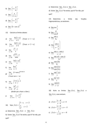 4 
b) 
n 
3 
lim 1 
n 
n 
 
 
 
 
 
  
c) 
1 x 
x 
lim 
x 
x 
 
 
 
 
   
d) 
x 
5 
lim 1 
1 
 
  
 
 
 
 
 
x 
x 
e)   sen x 
sen x 
x 
1 
lim 1 
 
  
15) Calcule os limites abaixo: 
a) 
  
  
x 1 
ln 2 x 
lim Fazer x+ 1 = u 
 x+1 
 
b) 
  
  
x 2 
ln 3 x 
lim Fazer x+ 2 = u 
 x+2 
 
c) 
x 
x 0 
2 1 
lim 
 x 
 
d) 
senx 
x 0 
e 1 
lim 
 senx 
 
e) 
 2 
x 0 
ln 1 x 
lim 
 x 
 
f) 
3 
x 1 
ln x 
lim 
 x 1 
g) 
 cossec x 
x 0 
lim 1+senx 
( Fazer sen x = u) 
 
h) 
1 
x 4 
x 4 
1+x 
lim 
5 
 
 
  
  
  
i) 
x 
x 0 x 
10 1 
lim 
 5 1 
 
 
(dividir por x Num. e Den.) 
j) 
x 
x 
2 
lim 1+ 
 x 
  
  
  
16) Seja 
 
 
 
 
  
 
, 2 
2 
3 , 2 
( ) 
x 
x 
x x 
f x . 
a) Determine lim ( ) e lim ( ) 
2 2 
f x f x 
x x     
b) Existe lim ( ) 
2 
f x 
x 
? Se existe, qual é? Se não, por 
quê? 
c) Determine lim ( ) 
4 
f x 
x   
e lim ( ) 
4 
f x 
x   
. 
d) Existe lim ( ) 
4 
f x 
x 
? Se existe, qual é? Se não, por 
quê? 
17) Determine o limite das funções 
trigonométricas, se existirem: 
a) 
x x 
1 
limcos 
 
b) 
 
 
 cos 
lim 
0 
c) 
x 
x 
x 5 
sen 
lim 
0 
d) 
  
 
 
 
 
  
 
 
 
 
  
2 
cos 
lim 
2 
  
x 
x 
x 
e) 
 
 
  
 
 x 
x 
x 
sen sen 
lim 
f) 
0 2 2 
sen (1 cos ) 
lim 
x 
x x 
x 
 
 
g) 
t 2t 
sen (3t) 
lim 
0 
h) 
sen (3 ) 
sen (2 ) 
lim 
0 x 
x 
x 
i) 
x 
x 
x 
sen ( ) 
lim 
2 
0 
j) 
x 
x 
x 
tg ( ) 
lim 
2 
0 
k) 
    t 
t 
t 
sen ( ) 
lim 
18) Ache os limites lim f (x) 
x a  
, lim f (x) 
x a  
e 
lim f (x) 
xa 
, caso existam. 
a) ; 4 
4 
4 
( )  
 
 
 a 
x 
x 
f x 
b) ; 5 
5 
5 
( )   
 
 
 a 
x 
x 
f x 
c) ; 8 
8 
1 
( )   
 
 a 
x 
f x 
 