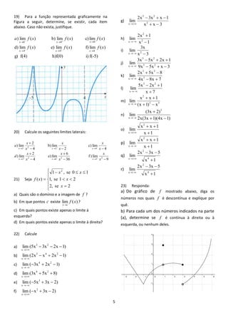5 
19) Para a função representada graficamente na 
Figura a seguir, determine, se existir, cada item 
abaixo. Caso não exista, justifique. 
g) f(4) h)f(0) i) f(-5) 
d) lim ( ) e) lim ( ) f) lim ( ) 
) lim ( ) b) lim ( ) c) lim ( ) 
x 4 4 4 
0 0 0 
- 
f x f x f x 
a f x f x f x 
x x 
x x x 
   
   
 
  
20) Calcule os seguintes limites laterais: 
9 
f ) lim 
36 
6 
e) lim 
4 
2 
) lim 
4 
c) lim 
2 
b) lim 
4 
2 
) lim 
2 
3 
2 
6 
2 
2 
2 4 
2 
2 
  
 
 
 
   
 
   
   
   
   
x 
x 
x 
x 
x 
x 
d 
x 
x 
x 
x 
x 
x 
a 
x x x 
x x x 
21) Seja 
  
 
 
 
 
 
  
   
 
2, se 2 
1, se 1 2 
1 , se 0 1 
( ) 
2 
x 
x 
x x 
f x 
a) Quais são o domínio e a imagem de f ? 
b) Em que pontos c existe lim f (x) 
xc 
? 
c) Em quais pontos existe apenas o limite à 
esquerda? 
d) Em quais pontos existe apenas o limite à direita? 
22) Calcule 
a) lim (5x 3x 2x 1) 3 2 
x 
   
 
b) lim (2x x 2x 1) 5 4 2 
x 
   
 
c) lim ( 3x 2x 1) 4 2 
x 
   
 
d) lim (3x 5x 8) 4 2 
x 
  
 
e) lim ( 5x 3x 2) 3 
x 
   
 
f) lim ( x 3x 2) 2 
x 
   
 
g) 
x x 3 
2x 3x x 1 
lim 2 
3 2 
x   
   
 
h) 
x 1 
2x 1 
lim 2 
2 
x  
 
 
i) 
x 3 
3x 
lim x 2  
j) 
9x 5x x 3 
3x 5x 2x 1 
lim 3 2 
3 2 
x    
   
 
k) 
4x 8x 7 
2x 5x 8 
lim 5 
3 2 
x   
  
 
l) 
x 7 
5x 2x 1 
lim 
3 2 
x  
  
 
m) 
3 3 
2 
x (x 1) x 
x x 1 
lim 
  
  
 
n) 
2x(3x 1)(4x 1) 
(3x 2) 
lim 
3 
x   
 
 
o) 
x 1 
x x 1 
lim 
2 
x  
  
 
p) 
x 1 
x x 1 
lim 
2 
x  
  
 
q) 
x 1 
2x 3x 5 
lim 
4 
2 
x  
  
 
r) 
x 1 
2x 3x 5 
lim 
4 
2 
x  
  
 
23) Responda: 
a) Do gráfico de f mostrado abaixo, diga os 
números nos quais f é descontínua e explique por 
quê. 
b) Para cada um dos números indicados na parte 
(a), determine se f é contínua à direita ou à 
esquerda, ou nenhum deles. 
 