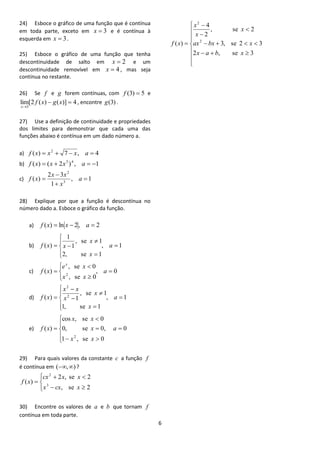 6 
24) Esboce o gráfico de uma função que é contínua 
em toda parte, exceto em x  3 e é contínua à 
esquerda em x  3. 
25) Esboce o gráfico de uma função que tenha 
descontinuidade de salto em x  2 e um 
descontinuidade removível em x  4 , mas seja 
contínua no restante. 
26) Se f e g forem contínuas, com f (3)  5 e 
lim[2 ( ) ( )] 4 
3 
  
 
f x g x 
x 
, encontre g(3) . 
27) Use a definição de continuidade e propriedades 
dos limites para demonstrar que cada uma das 
funções abaixo é contínua em um dado número a. 
a) ( ) 7 , 4 2 f x  x   x a  
b) ( ) ( 2 ) , 1 3 4 f x  x  x a   
c) , 1 
1 
2 3 
( ) 3 
2 
 
 
 
 a 
x 
x x 
f x 
28) Explique por que a função é descontínua no 
número dado a. Esboce o gráfico da função. 
a) f (x)  ln x  2, a  2 
b) , 1 
2, se 1 
, se 1 
1 
1 
( )  
 
 
 
 
 
  a 
x 
x 
f x x 
c) , 0 
, se 0 
, se 0 
( ) 
2 
 
 
 
 
 
 
 a 
x x 
e x 
f x 
x 
d) , 1 
1, se 1 
, se 1 
( ) 2 1 
2 
 
 
 
 
 
 
 
 
 a 
x 
x 
x 
x x 
f x 
e) , 0 
1 , se 0 
0, se 0 
cos , se 0 
( ) 
2 
 
 
 
 
  
 
 
 a 
x x 
x 
x x 
f x 
29) Para quais valores da constante c a função f 
é contínua em (,) ? 
 
 
 
  
  
 
, se 2 
2 , se 2 
( ) 
3 
2 
x cx x 
cx x x 
f x 
30) Encontre os valores de a e b que tornam f 
contínua em toda parte. 
  
 
 
  
 
 
 
   
    
 
 
 
 
2 , se 3 
3, se 2 3 
, se 2 
2 
4 
( ) 2 
2 
x a b x 
ax bx x 
x 
x 
x 
f x 
 
