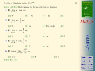 MATEMATICAS
2º Bachillerato
A
s = B + m v
r = A + l u
B
d
CIENCIASCIENCIAS
MaTEX
L´ımites
Doc Doc
Volver Cerrar
Secci´on 4: C´alculo de l´ımites f(x)g(x)
30
Inicio del Test Determinar de forma directa los l´ımites:
1. El lim
x→0+
x · ln x es:
(a) 0 (b) −∞ (c) −∞ (d) 1
2. El lim
x→0+
sen
1
x
es:
(a) 0 (b) ∞ (c) No existe (d) 1
3. El lim
x→0+
x · sen
1
x
es:
(a) 1 (b) 0 (c) ∞ (d)
4. El lim
x→∞
x · sen
1
x
es:
(a) 1 (b) 0 (c) ∞ (d)
5. El l´ımite lim
x→+∞
x200
ex
es
(a) +∞ (b) 0 (c) 1
Final del Test
Puntos: Correctas
 