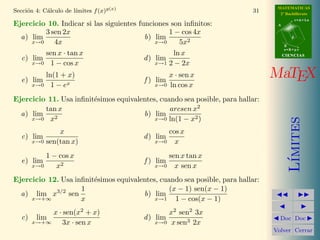 MATEMATICAS
2º Bachillerato
A
s = B + m v
r = A + l u
B
d
CIENCIASCIENCIAS
MaTEX
L´ımites
Doc Doc
Volver Cerrar
Secci´on 4: C´alculo de l´ımites f(x)g(x)
31
Ejercicio 10. Indicar si las siguientes funciones son inﬁnitos:
a) lim
x→0
3 sen 2x
4x
b) lim
x→0
1 − cos 4x
5x2
c) lim
x→0
sen x · tan x
1 − cos x
d) lim
x→1
ln x
2 − 2x
e) lim
x→0
ln(1 + x)
1 − ex
f ) lim
x→0
x · sen x
ln cos x
Ejercicio 11. Usa inﬁnit´esimos equivalentes, cuando sea posible, para hallar:
a) lim
x→0
tan x
x2
b) lim
x→0
arcsen x2
ln(1 − x2)
c) lim
x→0
x
sen(tan x)
d) lim
x→0
cos x
x
e) lim
x→0
1 − cos x
x2
f ) lim
x→0
sen x tan x
x sen x
Ejercicio 12. Usa inﬁnit´esimos equivalentes, cuando sea posible, para hallar:
a) lim
x→+∞
x3/2
sen
1
x
b) lim
x→1
(x − 1) sen(x − 1)
1 − cos(x − 1)
c) lim
x→+∞
x · sen(x2
+ x)
3x · sen x
d) lim
x→0
x2
sen2
3x
x sen3 2x
 