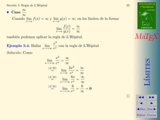 MATEMATICAS
2º Bachillerato
A
s = B + m v
r = A + l u
B
d
CIENCIASCIENCIAS
MaTEX
L´ımites
Doc Doc
Volver Cerrar
Secci´on 5: Regla de L’H¨opital 35
• Caso
∞
∞
Cuando lim
x→a
f(x) = ∞ y lim
x→a
g(x) = ∞, en los l´ımites de la forma:
l´ım
x→a
f(x)
g(x)
=
∞
∞
tambi´en podemos aplicar la regla de L’H¨opital.
Ejemplo 5.4. Hallar lim
x→+∞
x3
ex
con la regla de L’H¨opital
Soluci´on: Como
lim
x→+∞
x3
ex
=
∞
∞
(L H)
= lim
x→∞
3x2
ex
=
∞
∞
(L H)
= lim
x→+∞
6x
ex
=
∞
∞
(L H)
= lim
x→+∞
6
ex
=
6
∞
= 0
 