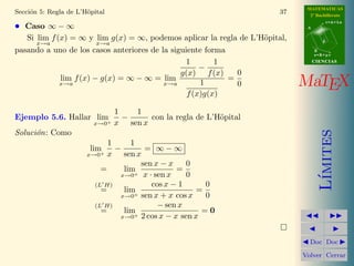 MATEMATICAS
2º Bachillerato
A
s = B + m v
r = A + l u
B
d
CIENCIASCIENCIAS
MaTEX
L´ımites
Doc Doc
Volver Cerrar
Secci´on 5: Regla de L’H¨opital 37
• Caso ∞ − ∞
Si lim
x→a
f(x) = ∞ y lim
x→a
g(x) = ∞, podemos aplicar la regla de L’H¨opital,
pasando a uno de los casos anteriores de la siguiente forma
lim
x→a
f(x) − g(x) = ∞ − ∞ = lim
x→a
1
g(x)
−
1
f(x)
1
f(x)g(x)
=
0
0
Ejemplo 5.6. Hallar lim
x→0+
1
x
−
1
sen x
con la regla de L’H¨opital
Soluci´on: Como
lim
x→0+
1
x
−
1
sen x
= ∞ − ∞
= lim
x→0+
sen x − x
x · sen x
=
0
0
(L H)
= lim
x→0+
cos x − 1
sen x + x cos x
=
0
0
(L H)
= lim
x→0+
− sen x
2 cos x − x sen x
= 0
 