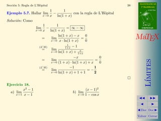 MATEMATICAS
2º Bachillerato
A
s = B + m v
r = A + l u
B
d
CIENCIASCIENCIAS
MaTEX
L´ımites
Doc Doc
Volver Cerrar
Secci´on 5: Regla de L’H¨opital 38
Ejemplo 5.7. Hallar lim
x→0
1
x
−
1
ln(1 + x)
con la regla de L’H¨opital
Soluci´on: Como
lim
x→0
1
x
−
1
ln(1 + x)
= ∞ − ∞
= lim
x→0
ln(1 + x) − x
x · ln(1 + x)
=
0
0
(L H)
= lim
x→0
1
1+x − 1
ln(1 + x) + x
1+x
= lim
x→0
−x
(1 + x) · ln(1 + x) + x
=
0
0
(L H)
= lim
x→0
−1
ln(1 + x) + 1 + 1
= −
1
2
Ejercicio 18.
a) lim
x→1
x2
− 1
x − 1
b) lim
x→0
(x − 1)2
1 − cos x
 