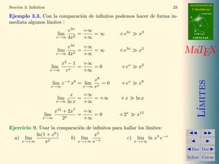 MATEMATICAS
2º Bachillerato
A
s = B + m v
r = A + l u
B
d
CIENCIASCIENCIAS
MaTEX
L´ımites
Doc Doc
Volver Cerrar
Secci´on 3: Inﬁnitos 23
Ejemplo 3.3. Con la comparaci´on de inﬁnitos podemos hacer de forma in-
mediata algunos l´ımites :
lim
x→∞
e3x
4x2
=
+∞
+∞
= ∞ e3x
x2
lim
x→∞
e3x
4x2
=
+∞
+∞
= ∞ e3x
x2
lim
x→∞
x2
− 1
ex
=
+∞
+∞
= 0 ex
x2
lim
x→∞
e−x
x8
= lim
x→∞
x8
ex
= 0 ex
x8
lim
x→∞
x
ln x
=
+∞
+∞
= +∞ x ln x
lim
x→∞
x15
+ 2x7
2x
=
+∞
+∞
= 0 2x
x15
Ejercicio 9. Usar la comparaci´on de inﬁnitos para hallar los l´ımites:
a) lim
x→+∞
ln(1 + x6
)
x2
b) lim
x→+∞
x5
e−x
c) lim
x→+∞
ln x3
e−x
 