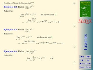 MATEMATICAS
2º Bachillerato
A
s = B + m v
r = A + l u
B
d
CIENCIASCIENCIAS
MaTEX
L´ımites
Doc Doc
Volver Cerrar
Secci´on 4: C´alculo de l´ımites f(x)g(x)
28
Ejemplo 4.2. Hallar l´ım
x→0+
x1/x
Soluci´on:
lim
x→0+
x1/x
= 0+∞
de la ecuaci´on 7
= e
lim
x→0+
ln x
x = e−∞/0+
= e−∞ = 0
Ejemplo 4.3. Hallar l´ım
x→0+
xln x
Soluci´on:
lim
x→0+
xln x
= 0−∞
de la ecuaci´on 7
= e
lim
x→0+
ln x ln x
= e−∞(−∞) = e+∞ = +∞
Ejemplo 4.4. Hallar l´ım
x→+∞
(
1
x
)ln x
Soluci´on:
lim
x→+∞
(
1
x
)ln x
= 0+∞
= 0
 