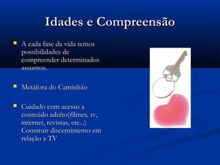 Idades e CompreensãoIdades e Compreensão
 A cada fase da vida temosA cada fase da vida temos
possibilidades depossibilidades de
compreender determinadoscompreender determinados
assuntos.assuntos.
 Metáfora do CaminhãoMetáfora do Caminhão
 Cuidado com acesso aCuidado com acesso a
conteúdo adulto(filmes, tv,conteúdo adulto(filmes, tv,
internet, revistas, etc...)internet, revistas, etc...)
Construir discernimento emConstruir discernimento em
relação a TVrelação a TV
 