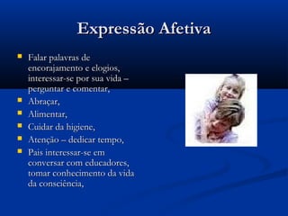 Expressão AfetivaExpressão Afetiva
 Falar palavras deFalar palavras de
encorajamento e elogios,encorajamento e elogios,
interessar-se por sua vida –interessar-se por sua vida –
perguntar e comentar,perguntar e comentar,
 Abraçar,Abraçar,
 Alimentar,Alimentar,
 Cuidar da higiene,Cuidar da higiene,
 Atenção – dedicar tempo,Atenção – dedicar tempo,
 Pais interessar-se emPais interessar-se em
conversar com educadores,conversar com educadores,
tomar conhecimento da vidatomar conhecimento da vida
da consciência,da consciência,
 