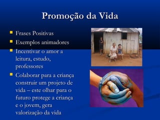 Promoção da VidaPromoção da Vida
 Frases PositivasFrases Positivas
 Exemplos animadoresExemplos animadores
 Incentivar o amor aIncentivar o amor a
leitura, estudo,leitura, estudo,
professoresprofessores
 Colaborar para a criançaColaborar para a criança
construir um projeto deconstruir um projeto de
vida – este olhar para ovida – este olhar para o
futuro protege a criançafuturo protege a criança
e o jovem, gerae o jovem, gera
valorização da vidavalorização da vida
 