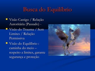 Busca do EquilíbrioBusca do Equilíbrio
 Visão Castigo / RelaçãoVisão Castigo / Relação
Autoritária (Passado) -Autoritária (Passado) -
 Visão do Trauma / SemVisão do Trauma / Sem
Limites / RelaçãoLimites / Relação
PermissivaPermissiva
 Visão do Equilíbrio :Visão do Equilíbrio :
caminha do meio –caminha do meio –
respeito a limites, garanterespeito a limites, garante
segurança e proteçãosegurança e proteção
 