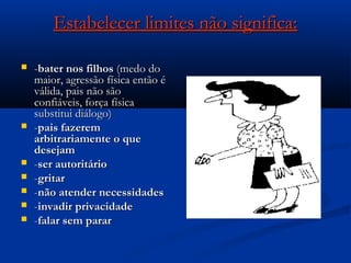 Estabelecer limites não significa:Estabelecer limites não significa:
 --bater nos filhosbater nos filhos (medo do(medo do
maior, agressão física então émaior, agressão física então é
válida, pais não sãoválida, pais não são
confiáveis, força físicaconfiáveis, força física
substitui diálogo)substitui diálogo)
 --pais fazerempais fazerem
arbitrariamente o quearbitrariamente o que
desejamdesejam
 --ser autoritárioser autoritário
 --gritargritar
 --não atender necessidadesnão atender necessidades
 --invadir privacidadeinvadir privacidade
 --falar sem pararfalar sem parar
 