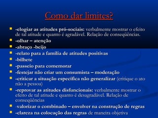 Como dar limites?Como dar limites?
 -elogiar as atitudes pró-sociais:-elogiar as atitudes pró-sociais: verbalmente mostrar o efeitoverbalmente mostrar o efeito
de tal atitude e quanto é agradável. Relação de conseqüências.de tal atitude e quanto é agradável. Relação de conseqüências.
 -olhar – atenção-olhar – atenção
 -abraço -beijo-abraço -beijo
 -relato para a família de atitudes positivas-relato para a família de atitudes positivas
 -bilhete-bilhete
 -passeio para comemorar-passeio para comemorar
 -festejar não criar um consumista – moderação-festejar não criar um consumista – moderação
 -criticar a situação específica não generalizar-criticar a situação específica não generalizar (critique o ato(critique o ato
não a pessoa)não a pessoa)
 -reprovar as atitudes disfuncionais:-reprovar as atitudes disfuncionais: verbalmente mostrar overbalmente mostrar o
efeito de tal atitude e quanto é desagradável. Relação deefeito de tal atitude e quanto é desagradável. Relação de
conseqüênciasconseqüências
 --valorizar o combinado – envolver na construção de regrasvalorizar o combinado – envolver na construção de regras
 -clareza na colocação das regras-clareza na colocação das regras de maneira objetivade maneira objetiva
 
