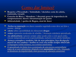 Como dar limites?Como dar limites?
 Respeito a Privacidade / Intimidade / decisões: corte de cabelo,Respeito a Privacidade / Intimidade / decisões: corte de cabelo,
namorada, vocaçãonamorada, vocação
 Conceito de Risco / Abandono / discernir graus de importância deConceito de Risco / Abandono / discernir graus de importância de
comportamento: álcool e desarrumação do quartocomportamento: álcool e desarrumação do quarto
 Arbitrariedade / quebra de Regras, sinal de AmorArbitrariedade / quebra de Regras, sinal de Amor
 --Inclua na reparaçãoInclua na reparação aos danos causados sugerindo como deve ser feita aaos danos causados sugerindo como deve ser feita a
mesma - diálogomesma - diálogo
 -alerte-alerte sobre a possibilidade de ofereceremsobre a possibilidade de oferecerem drogasdrogas
 -tolere-tolere expressões moderadas de rebeldia / frustração tolerância aprendizadoexpressões moderadas de rebeldia / frustração tolerância aprendizado
 -na adolescência-na adolescência é preciso sempre saber aonde estão e com quem estão,é preciso sempre saber aonde estão e com quem estão,
vincule independência com responsabilidade, inclusive com tarefas familiaresvincule independência com responsabilidade, inclusive com tarefas familiares
 -forneça exemplos e modelos, fale de seus princípios, faça divulgação-forneça exemplos e modelos, fale de seus princípios, faça divulgação
através de sua conduta – lembre-se você esta sendo sempre observadoatravés de sua conduta – lembre-se você esta sendo sempre observado
(a linguagem verbal esclarece, sua conduta transforma)(a linguagem verbal esclarece, sua conduta transforma)
 O aprendizado do limite leva a construção de uma pessoa autoconfianteO aprendizado do limite leva a construção de uma pessoa autoconfiante
capaz de se auto administrar, dirigindo comcapaz de se auto administrar, dirigindo com autonomiaautonomia sua vida. Afastandosua vida. Afastando
os dissabores da impulsividade, num processo de educação emocional.os dissabores da impulsividade, num processo de educação emocional.
 