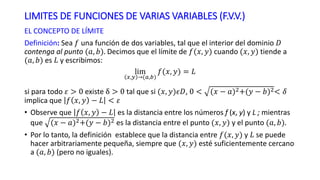 LIMITES DE FUNCIONES DE VARIAS VARIABLES (F.V.V.)
EL CONCEPTO DE LÍMITE
Definición: Sea 𝑓 una función de dos variables, tal que el interior del dominio 𝐷
contenga al punto (𝑎, 𝑏). Decimos que el límite de 𝑓(𝑥, 𝑦) cuando (𝑥, 𝑦) tiende a
(𝑎, 𝑏) es 𝐿 y escribimos:
lim
𝑥,𝑦 (𝑎,𝑏)
𝑓(𝑥, 𝑦) = 𝐿
si para todo 𝜀 > 0 existe δ > 0 tal que si (𝑥, 𝑦)𝜖𝐷, 0 < (𝑥 − 𝑎)2+(𝑦 − 𝑏)2< 𝛿
implica que 𝑓 𝑥, 𝑦 − 𝐿 < 𝜀
• Observe que 𝑓 𝑥, 𝑦 − 𝐿 es la distancia entre los números f (x, y) y L ; mientras
que (𝑥 − 𝑎)2+(𝑦 − 𝑏)2 es la distancia entre el punto (𝑥, 𝑦) y el punto (𝑎, 𝑏).
• Por lo tanto, la definición establece que la distancia entre 𝑓(𝑥, 𝑦) y 𝐿 se puede
hacer arbitrariamente pequeña, siempre que (𝑥, 𝑦) esté suficientemente cercano
a (𝑎, 𝑏) (pero no iguales).
 