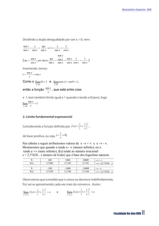 Matemática Superior- UVB




Dividindo a dupla desigualdade por sen x > 0, vem:




Invertendo, temos:




e 1, tem também limite igual a 1 quando x tende a 0(zero), logo




2. Limite fundamental exponencial


Considerando a função deﬁnida por


de base positiva, ou seja,




Observamos que à medida que x cresce ou decresce indeﬁnidamente,
f(x) vai se aproximando cada vez mais do número e . Assim:




                                                                   Faculdade On-line UVB   11
 