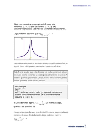 Matemática Superior- UVB




         f(x)




                    2                    x


Para melhor compreensão observe o esboço do gráﬁco desta função.
A partir desta idéia, podemos enunciar a seguinte deﬁnição:

Seja f uma função que esta deﬁnida em todo número de algum
intervalo aberto contendo a, exceto possivelmente no próprio a. À
medida que x se aproxima de a, f(x) aumenta ilimitadamente, então,
diz-se que f tem limite inﬁnito positivo,




2, quer pela esquerda, quer pela direita, f(x) assume valores cada vez
menores (decresce ilimitadamente). Logo podemos escrever




                                                                         Faculdade On-line UVB   2
 