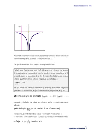 Matemática Superior- UVB




      f(x)



                 2
                                   x




Para melhor compreensão observe o comportamento de f(x) tendendo
ao inﬁnito negativo, quando x se aproxima de 2.


Em geral, deﬁnimos essa função da seguinte forma:

Seja f uma função que está deﬁnida em todo número de algum
intervalo aberto contendo a, exceto possivelmente no próprio a. À
medida que x se aproxima de a, f(x) decresce ilimitadamente, então,
diz-se que f tem limite inﬁnito negativo, denotado por



se f(x) poder ser tornado menor do que qualquer número negativo
preﬁxado tomando-se |x-a| suﬁcientemente pequeno e |x-a| >0.




contudo o símbolo      não é um número real e, portanto não existe
o limite;



entretanto, o símbolo indica o que ocorre com f(x) quando x
se aproxima cada vez mais de a (cresce ou decresce ilimitadamente)




                                                                      Faculdade On-line UVB   3
 