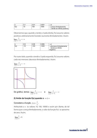 Matemática Superior- UVB




Observemos que, quando x tende a 3 pela direita, f(x) assume valores
positivos arbitrariamente Grandes (aumenta ilimitadamente). Assim:




Por outro lado, quando x tende a 3 pela esquerda, f(x) assume valores
cada vez menores (decresce ilimitadamente). Assim:



 f(x)




            3            x




Atribuindo a x os valores 10, 100, 10000 e assim por diante, de tal
forma que x cresça ilimitadamente, o valor da função f(x) se aproxima
de zero. Assim,




                                                                        Faculdade On-line UVB   4
 