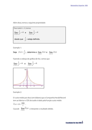 Matemática Superior- UVB




Além disso, temos a seguinte propriedade:

Para todo k > 0, temos




Exemplo 1:




Fazendo o esboço do gráﬁco de f(x), vemos que




                    f(x)




                       1



          -2   -1     0     1   2          x




Exemplo 2:


O custo médio por disco (em dólares) que a Companhia Herald Record
tem ao fabricar x CDS de áudio é dado pela função custo médio



Caucule                    e interprete o resultado obtido.




                                                                     Faculdade On-line UVB   6
 