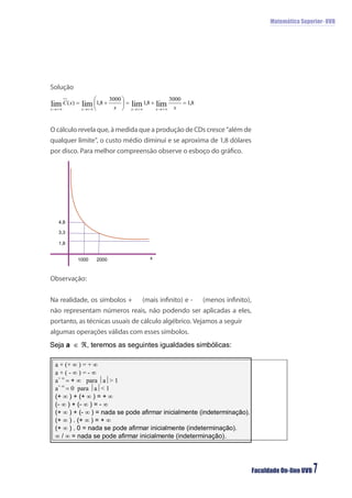 Matemática Superior- UVB




Solução




O cálculo revela que, à medida que a produção de CDs cresce “além de
qualquer limite”, o custo médio diminui e se aproxima de 1,8 dólares
por disco. Para melhor compreensão observe o esboço do gráﬁco.




  4,8

  3,3

  1,8


          1000   2000            x



Observação:


Na realidade, os símbolos +    (mais inﬁnito) e -   (menos inﬁnito),
não representam números reais, não podendo ser aplicadas a eles,
portanto, as técnicas usuais de cálculo algébrico. Vejamos a seguir
algumas operações válidas com esses símbolos.




                                                                       Faculdade On-line UVB   7
 