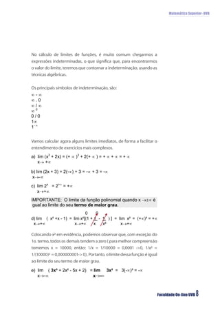 Matemática Superior- UVB




No cálculo de limites de funções, é muito comum chegarmos a
expressões indeterminadas, o que signiﬁca que, para encontrarmos
o valor do limite, teremos que contornar a indeterminação, usando as
técnicas algébricas.


Os principais símbolos de indeterminação, são:




Vamos calcular agora alguns limites imediatos, de forma a facilitar o
entendimento de exercícios mais complexos.




Colocando x² em evidência, podemos observar que, com exceção do
1o. termo, todos os demais tendem a zero ( para melhor compreensão
tomemos x = 10000, então: 1/x = 1/10000 = 0,0001 ->0, 1/x² =
1/(10000)² = 0,000000001-> 0), Portanto, o limite dessa função é igual
ao limite do seu termo de maior grau.




                                                                         Faculdade On-line UVB   8
 