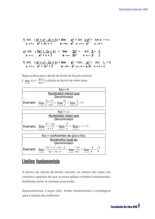 Matemática Superior- UVB




Regra prática para cálculo do limite da função racional
                   relação ao termo de maior grau.




Limites fundamentais
A técnica de cálculo de limites consiste, na maioria das vezes, em
conduzir a questão até que se possa aplicar os limites fundamentais,
facilitando assim, as soluções procuradas.


Apresentaremos a seguir dois limites fundamentais e estratégicos
para a solução de problemas.


                                                                       Faculdade On-line UVB   9
 