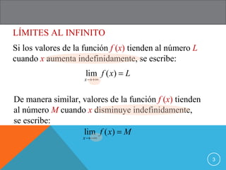 LÍMITES AL INFINITO
3
Si los valores de la función f (x) tienden al número L
cuando x aumenta indefinidamente, se escribe:
lim ( )
x
f x L
→+∞
=
De manera similar, valores de la función f (x) tienden
al número M cuando x disminuye indefinidamente,
se escribe:
lim ( )
x
f x M
→−∞
=
 