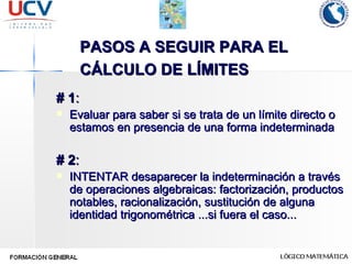 PASOS A SEGUIR PARA EL CÁLCULO DE LÍMITES   # 1 : Evaluar para saber si se trata de un límite directo o estamos en presencia de una forma indeterminada # 2 : INTENTAR desaparecer la indeterminación a través de operaciones algebraicas: factorización, productos notables, racionalización, sustitución de alguna identidad trigonométrica ...si fuera el caso... 