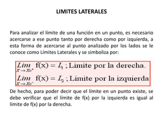 LIMITES LATERALES


Para analizar el límite de una función en un punto, es necesario
acercarse a ese punto tanto por derecha como por izquierda, a
esta forma de acercarse al punto analizado por los lados se le
conoce como Límites Laterales y se simboliza por:




De hecho, para poder decir que el límite en un punto existe, se
debe verificar que el límite de f(x) por la izquierda es igual al
límite de f(x) por la derecha.
 