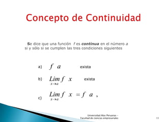 Se dice que una función f es continua en el número a
si y sólo si se cumplen las tres condiciones siguientes
f a exista
x a
Lim f x exista
,
x a
Lim f x f a
a)
b)
c)
11
Universidad Alas Peruanas -
Facultad de ciencias empresariales
 