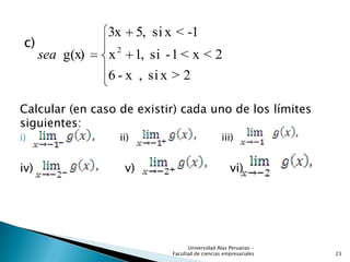 c)
Calcular (en caso de existir) cada uno de los límites
siguientes:
i) ii) iii)
iv) v) vi)
2>xsi,x-6
2<x<1-si,1x
-1<xsi5,3x
g(x) 2
sea
23
Universidad Alas Peruanas -
Facultad de ciencias empresariales
 